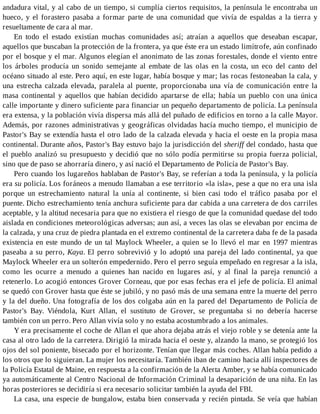 andadura vital, y al cabo de un tiempo, si cumplía ciertos requisitos, la península le encontraba un
hueco, y el forastero pasaba a formar parte de una comunidad que vivía de espaldas a la tierra y
resueltamente de cara al mar.
En todo el estado existían muchas comunidades así; atraían a aquellos que deseaban escapar,
aquellos que buscaban la protección de la frontera, ya que éste era un estado limítrofe, aún confinado
por el bosque y el mar. Algunos elegían el anonimato de las zonas forestales, donde el viento entre
los árboles producía un sonido semejante al embate de las olas en la costa, un eco del canto del
océano situado al este. Pero aquí, en este lugar, había bosque y mar; las rocas festoneaban la cala, y
una estrecha calzada elevada, paralela al puente, proporcionaba una vía de comunicación entre la
masa continental y aquellos que habían decidido apartarse de ella; había un pueblo con una única
calle importante y dinero suficiente para financiar un pequeño departamento de policía. La península
era extensa, y la población vivía dispersa más allá del puñado de edificios en torno a la calle Mayor.
Además, por razones administrativas y geográficas olvidadas hacía mucho tiempo, el municipio de
Pastor's Bay se extendía hasta el otro lado de la calzada elevada y hacia el oeste en la propia masa
continental. Durante años, Pastor's Bay estuvo bajo la jurisdicción del sheriff del condado, hasta que
el pueblo analizó su presupuesto y decidió que no sólo podía permitirse su propia fuerza policial,
sino que de paso se ahorraría dinero, y así nació el Departamento de Policía de Pastor's Bay.
Pero cuando los lugareños hablaban de Pastor's Bay, se referían a toda la península, y la policía
era su policía. Los foráneos a menudo llamaban a ese territorio «la isla», pese a que no era una isla
porque un estrechamiento natural la unía al continente, si bien casi todo el tráfico pasaba por el
puente. Dicho estrechamiento tenía anchura suficiente para dar cabida a una carretera de dos carriles
aceptable, y la altitud necesaria para que no existiera el riesgo de que la comunidad quedase del todo
aislada en condiciones meteorológicas adversas; aun así, a veces las olas se elevaban por encima de
la calzada, y una cruz de piedra plantada en el extremo continental de la carretera daba fe de la pasada
existencia en este mundo de un tal Maylock Wheeler, a quien se lo llevó el mar en 1997 mientras
paseaba a su perro, Kaya. El perro sobrevivió y lo adoptó una pareja del lado continental, ya que
Maylock Wheeler era un solterón empedernido. Pero el perro seguía empeñado en regresar a la isla,
como les ocurre a menudo a quienes han nacido en lugares así, y al final la pareja renunció a
retenerlo. Lo acogió entonces Grover Corneau, que por esas fechas era el jefe de policía. El animal
se quedó con Grover hasta que éste se jubiló, y no pasó más de una semana entre la muerte del perro
y la del dueño. Una fotografía de los dos colgaba aún en la pared del Departamento de Policía de
Pastor's Bay. Viéndola, Kurt Allan, el sustituto de Grover, se preguntaba si no debería hacerse
también con un perro. Pero Allan vivía solo y no estaba acostumbrado a los animales.
Y era precisamente el coche de Allan el que ahora dejaba atrás el viejo roble y se detenía ante la
casa al otro lado de la carretera. Dirigió la mirada hacia el oeste y, alzando la mano, se protegió los
ojos del sol poniente, bisecado por el horizonte. Tenían que llegar más coches. Allan había pedido a
los otros que lo siguieran. La mujer los necesitaría. También iban de camino hacia allí inspectores de
la Policía Estatal de Maine, en respuesta a la confirmación de la Alerta Amber, y se había comunicado
ya automáticamente al Centro Nacional de Información Criminal la desaparición de una niña. En las
horas posteriores se decidiría si era necesario solicitar también la ayuda del FBI.
La casa, una especie de bungalow, estaba bien conservada y recién pintada. Se veía que habían
 
