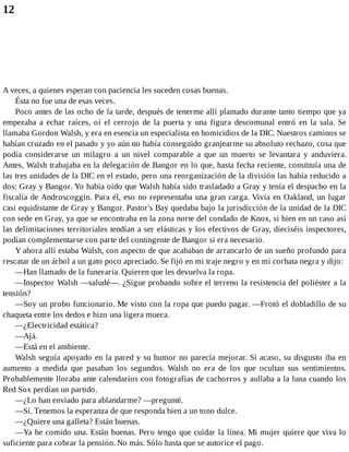 12
A veces, a quienes esperan con paciencia les suceden cosas buenas.
Ésta no fue una de esas veces.
Poco antes de las ocho de la tarde, después de tenerme allí plantado durante tanto tiempo que ya
empezaba a echar raíces, oí el cerrojo de la puerta y una figura descomunal entró en la sala. Se
llamaba Gordon Walsh, y era en esencia un especialista en homicidios de la DIC. Nuestros caminos se
habían cruzado en el pasado y yo aún no había conseguido granjearme su absoluto rechazo, cosa que
podía considerarse un milagro a un nivel comparable a que un muerto se levantara y anduviera.
Antes, Walsh trabajaba en la delegación de Bangor en lo que, hasta fecha reciente, constituía una de
las tres unidades de la DIC en el estado, pero una reorganización de la división las había reducido a
dos: Gray y Bangor. Yo había oído que Walsh había sido trasladado a Gray y tenía el despacho en la
fiscalía de Androscoggin. Para él, eso no representaba una gran carga. Vivía en Oakland, un lugar
casi equidistante de Gray y Bangor. Pastor's Bay quedaba bajo la jurisdicción de la unidad de la DIC
con sede en Gray, ya que se encontraba en la zona norte del condado de Knox, si bien en un caso así
las delimitaciones territoriales tendían a ser elásticas y los efectivos de Gray, dieciséis inspectores,
podían complementarse con parte del contingente de Bangor si era necesario.
Y ahora allí estaba Walsh, con aspecto de que acababan de arrancarlo de un sueño profundo para
rescatar de un árbol a un gato poco apreciado. Se fijó en mi traje negro y en mi corbata negra y dijo:
—Han llamado de la funeraria. Quieren que les devuelva la ropa.
—Inspector Walsh —saludé—. ¿Sigue probando sobre el terreno la resistencia del poliéster a la
tensión?
—Soy un probo funcionario. Me visto con la ropa que puedo pagar. —Frotó el dobladillo de su
chaqueta entre los dedos e hizo una ligera mueca.
—¿Electricidad estática?
—Ajá.
—Está en el ambiente.
Walsh seguía apoyado en la pared y su humor no parecía mejorar. Si acaso, su disgusto iba en
aumento a medida que pasaban los segundos. Walsh no era de los que ocultan sus sentimientos.
Probablemente lloraba ante calendarios con fotografías de cachorros y aullaba a la luna cuando los
Red Sox perdían un partido.
—¿Lo han enviado para ablandarme? —pregunté.
—Sí. Tenemos la esperanza de que responda bien a un tono dulce.
—¿Quiere una galleta? Están buenas.
—Ya he comido una. Están buenas. Pero tengo que cuidar la línea. Mi mujer quiere que viva lo
suficiente para cobrar la pensión. No más. Sólo hasta que se autorice el pago.
 