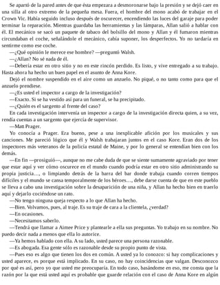 Se apartó de la pared antes de que ésta empezara a desmoronarse bajo la presión y se dejó caer en
una silla al otro extremo de la pequeña mesa. Fuera, el hombre del mono acabó de trabajar en el
Crown Vic. Había seguido incluso después de oscurecer, encendiendo las luces del garaje para poder
terminar la reparación. Mientras guardaba las herramientas y las lámparas, Allan salió a hablar con
él. El mecánico se sacó un paquete de tabaco del bolsillo del mono y Allan y él fumaron mientras
circundaban el coche, señalándole el mecánico, cabía suponer, los desperfectos. Yo no tardaría en
sentirme como ese coche.
—¿Qué opinión le merece ese hombre? —preguntó Walsh.
—¿Allan? No sé nada de él.
—Debería estar en otro sitio y no en este rincón perdido. Es listo, y vive entregado a su trabajo.
Hasta ahora ha hecho un buen papel en el asunto de Anna Kore.
Dejó el nombre suspendido en el aire como un anzuelo. No piqué, o no tanto como para que el
anzuelo prendiese.
—¿Es usted el inspector a cargo de la investigación?
—Exacto. Si se ha vestido así para un funeral, se ha precipitado.
—¿Quién es el sargento al frente del caso?
En cada investigación intervenía un inspector a cargo de la investigación directa quien, a su vez,
rendía cuentas a un sargento que ejercía de supervisor.
—Matt Prager.
Yo conocía a Prager. Era bueno, pese a una inexplicable afición por los musicales y sus
canciones. Me pareció lógico que él y Walsh trabajaran juntos en el caso Kore. Eran dos de los
inspectores más veteranos de la policía estatal de Maine, y por lo general se entendían bien con los
demás.
—En fin —prosiguió—, aunque no me cabe duda de que se siente sumamente agraviado por tener
que estar aquí y ver cómo oscurece en el mundo cuando podría estar en otro sitio administrando su
propia justicia…, o limpiando detrás de la barra del bar donde trabaja cuando corren tiempos
difíciles y el mundo se cansa temporalmente de los héroes…, debe darse cuenta de que en este pueblo
se lleva a cabo una investigación sobre la desaparición de una niña, y Allan ha hecho bien en traerlo
aquí y dejarlo cociéndose un rato.
—No tengo ninguna queja respecto a lo que Allan ha hecho.
—Bien. Volvamos, pues, al traje. Es su traje de cara a la clientela, ¿verdad?
—En ocasiones.
—Necesitamos saberlo.
—Tendrá que llamar a Aimee Price y plantearle a ella sus preguntas. Yo trabajo en su nombre. No
puedo decir nada a menos que ella lo autorice.
—Ya hemos hablado con ella. A su lado, usted parece una persona razonable.
—Es abogada. Esa gente sólo es razonable desde su propio punto de vista.
—Pues eso es algo que tienen los dos en común. A usted ya lo conozco: si hay complicaciones y
usted aparece, es porque está implicado. En su caso, no hay coincidencias que valgan. Desconozco
por qué es así, pero yo que usted me preocuparía. En todo caso, basándome en eso, me consta que la
razón por la que está usted aquí es probable que guarde relación con el caso de Anna Kore en algún
 