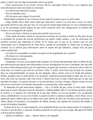 punto, y quiero que me diga exactamente cuál es ese punto.
—Esta conversación es un círculo vicioso. Me ha contratado Aimee Price, y eso significa que
toda información sobre mi cliente es reservada.
—La vida de una niña está en juego.
—Eso lo entiendo, pero…
—No hay peros que valgan. Es una niña.
Walsh había levantado la voz. Oí pasos al otro lado de la puerta, pero no entró nadie.
—Oiga, Walsh, deseo tanto como usted que Anna Kore vuelva a su casa sana y salva. Lo único
que puedo decirle es que, hoy por hoy, no creo que mi cliente tenga nada que ver con su desaparición,
y no he encontrado prueba alguna de que exista conexión entre mis indagaciones en nombre del
cliente y la investigación de ustedes.
—Eso no me basta. Usted no es quien para decidir una cosa así.
—Estoy atado de manos. Aimee es una persona solvente, me cae bien y confío en ella, pero sé que
si incumplo las normas del secreto profesional me pedirá rendir cuentas, y eso sin mencionar las
posibles acciones que emprenda el cliente. Se lo repito: por lo que yo sé, nuestro caso no está
relacionado con la desaparición de Anna Kore, aunque he aconsejado al cliente que se ponga en
contacto con la policía para informarles sobre el asunto del que hablamos, aunque sólo sea para
evitar confusiones.
—¿Y cómo ha respondido su cliente a un gesto así de magnánimo por su parte?
—El cliente se lo está pensando.
Walsh levantó las manos.
—Estupendo. Con eso ya me quedo más tranquilo. Su cliente está pensando sobre su deber de dar
una información que quizás esté relacionada con una investigación en curso. Entretanto, hay una niña
de catorce años desaparecida y, por mi experiencia, la gente que secuestra a chicas de catorce años no
suele tener en cuenta lo que más les conviene a ellas. Y usted, como buen hijo de puta sin carácter,
deja sus responsabilidades en manos de una abogada. Ahora mismo está en el fondo del pantano,
Parker, atrapado entre la mala hierba y los parásitos. Usted precisamente debería saber que eso no se
hace. ¿Ha visto las noticias? ¿Ha visto llorar a Valerie Kore por su hija? Usted sabe por lo que está
pasando esa mujer, y lo pasará aún peor si no encontramos a su hija a tiempo. ¿Quiere cargar con ese
peso en la conciencia? ¿Un hombre que perdió a su propia hija? ¿Que entiende…?
El detonante fue que mencionara aquello…, eso y el hecho de que, como yo bien sabía, Walsh
tenía toda la razón. Me puse en pie de inmediato, y Walsh también. Me oí a mí mismo gritarle, perder
el control, y ni siquiera fui consciente de lo que dije. Walsh a su vez me gritaba a mí, escupiendo
saliva, señalándome a la cara con el dedo. La puerta se abrió a nuestras espaldas y entró Allan con un
agente de mayor edad al que yo no había visto antes. Detrás de ellos nos miraban varias personas: la
señora Shaye; el mecánico; el compañero de Walsh, Soames; dos agentes de la policía del estado, y
un par de hombres trajeados.
A pesar de la ira y la autocompasión, de la dignidad herida con que enmascaraba mi vergüenza,
reconocí a uno de ellos, y supe que se había producido un nuevo giro en el juego. Me aparté de Walsh
y de mis peores instintos.
—Quiero un teléfono —dije—. Quiero llamar a mi abogada.
 