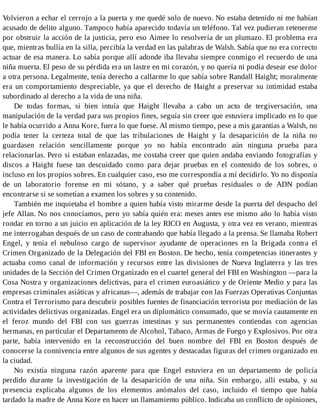 Volvieron a echar el cerrojo a la puerta y me quedé solo de nuevo. No estaba detenido ni me habían
acusado de delito alguno. Tampoco había aparecido todavía un teléfono. Tal vez pudieran retenerme
por obstruir la acción de la justicia, pero eso Aimee lo resolvería de un plumazo. El problema era
que, mientras bullía en la silla, percibía la verdad en las palabras de Walsh. Sabía que no era correcto
actuar de esa manera. Lo sabía porque allí adonde iba llevaba siempre conmigo el recuerdo de una
niña muerta. El peso de su pérdida era un lastre en mi corazón, y no quería ni podía desear ese dolor
a otra persona. Legalmente, tenía derecho a callarme lo que sabía sobre Randall Haight; moralmente
era un comportamiento despreciable, ya que el derecho de Haight a preservar su intimidad estaba
subordinado al derecho a la vida de una niña.
De todas formas, si bien intuía que Haight llevaba a cabo un acto de tergiversación, una
manipulación de la verdad para sus propios fines, seguía sin creer que estuviera implicado en lo que
le había ocurrido a Anna Kore, fuera lo que fuese. Al mismo tiempo, pese a mis garantías a Walsh, no
podía tener la certeza total de que las tribulaciones de Haight y la desaparición de la niña no
guardasen relación sencillamente porque yo no había encontrado aún ninguna prueba para
relacionarlas. Pero si estaban enlazadas, me costaba creer que quien andaba enviando fotografías y
discos a Haight fuese tan descuidado como para dejar pruebas en el contenido de los sobres, o
incluso en los propios sobres. En cualquier caso, eso me correspondía a mí decidirlo. Yo no disponía
de un laboratorio forense en mi sótano, y a saber qué pruebas residuales o de ADN podían
encontrarse si se sometían a examen los sobres y su contenido.
También me inquietaba el hombre a quien había visto mirarme desde la puerta del despacho del
jefe Allan. No nos conocíamos, pero yo sabía quién era: meses antes ese mismo año lo había visto
rondar en torno a un juicio en aplicación de la ley RICO en Augusta, y otra vez en verano, mientras
me interrogaban después de un caso de contrabando que había llegado a la prensa. Se llamaba Robert
Engel, y tenía el nebuloso cargo de supervisor ayudante de operaciones en la Brigada contra el
Crimen Organizado de la Delegación del FBI en Boston. De hecho, tenía competencias itinerantes y
actuaba como canal de información y recursos entre las divisiones de Nueva Inglaterra y las tres
unidades de la Sección del Crimen Organizado en el cuartel general del FBI en Washington —para la
Cosa Nostra y organizaciones delictivas, para el crimen euroasiático y de Oriente Medio y para las
empresas criminales asiáticas y africanas—, además de trabajar con las Fuerzas Operativas Conjuntas
Contra el Terrorismo para descubrir posibles fuentes de financiación terrorista por mediación de las
actividades delictivas organizadas. Engel era un diplomático consumado, que se movía cautamente en
el feroz mundo del FBI con sus guerras intestinas y sus permanentes contiendas con agencias
hermanas, en particular el Departamento de Alcohol, Tabaco, Armas de Fuego y Explosivos. Por otra
parte, había intervenido en la reconstrucción del buen nombre del FBI en Boston después de
conocerse la connivencia entre algunos de sus agentes y destacadas figuras del crimen organizado en
la ciudad.
No existía ninguna razón aparente para que Engel estuviera en un departamento de policía
perdido durante la investigación de la desaparición de una niña. Sin embargo, allí estaba, y su
presencia explicaba algunos de los elementos anómalos del caso, incluido el tiempo que había
tardado la madre de Anna Kore en hacer un llamamiento público. Indicaba un conflicto de opiniones,
 