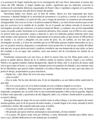 y la presencia de Engel implicaba que en la investigación del caso Kore intervenían al menos dos
ramas del FBI. Además, si Engel andaba por medio, significaba que los federales conocían la
existencia de actividades delictivas organizadas en Pastor's Bay o vigilaban a alguien en la periferia,
alguien con conexiones más allá de los límites del pueblo.
Necesitaba hablar con Aimee, por el bien de ambos. Ahora era más importante que nunca
convencer a Randall Haight de la necesidad de presentarse a la policía y revelar el carácter de los
mensajes que le enviaban y la razón de ello, aun a riesgo de perturbar su existencia tan celosamente
salvaguardada. Una cosa era irritar a la policía estatal de Maine, y yo tenía firmes motivos para evitar
que eso ocurriera en la medida de lo posible. Ya en el pasado me habían retirado la licencia de
investigador privado por enfurecer a la policía estatal de Maine, y cualquier otra acción emprendida
contra mí podía acabar fácilmente en la anulación definitiva. Pero tontear con el FBI era otro cantar.
La policía tenía que presentar cargos o dejarme ir, pero los federales podían meterme entre rejas
tanto tiempo como quisieran. A Aimee seguramente no le pasaría nada, ya que incluso el FBI prefería
no mandar a la cárcel a abogados sin una razón de peso. Yo, en cambio, no era más que un
investigador privado, y si bien me constaba que en el FBI había quienes estaban interesados en mí y,
por sus propios motivos, dispuestos a concederme cierta protección, lo hacían por sentido del deber
más que por un gran afecto personal, y podrían considerar que una temporada en una celda, ya fuera
del condado o en un lugar más sombrío, sería una manera útil de recordarme los límites de su
tolerancia.
Finalmente, transcurrida casi otra hora, se abrió la puerta. Esta vez fue Allan quien entró, y la
puerta se quedó abierta. Detrás de él, el edificio estaba en relativo silencio. Engel y sus acólitos,
Walsh y los agentes estatales, habían desaparecido. Aparte de Allan, sólo vi al policía de mayor edad
con la gorra bajo el brazo, y a una mujer bastante joven con pantalón de chándal y una camiseta vieja
de los Blackbears que parecía haber sustituido a la señora Shaye durante un rato, pero que ahora se
ponía el abrigo, preparándose ya para marcharse.
—Puede irse —dijo Allan. No se le veía muy contento.
—¿Eso es todo?
—Eso es todo. No ha sido decisión mía. Si de mí dependiera, ya nos habría dicho usted todo lo
que sabe.
—No se lo creerá, pero no se lo habría echado en cara si hubiera elegido la vía dura.
—Ahórrese las palabras. Averiguaremos con quién ha hablado de una manera u otra. Ya hemos
empezado a preguntar por su coche. Esto es una comunidad pequeña y ahora está en guardia. Alguien
lo habrá visto aparcado, y partiremos de ahí. Hágaselo saber a su «cliente». Puede pedirle su pistola y
su móvil a Becky.
Entregué a Becky mi naipe. No era tan cordial como la señora Shaye, y no tenía aspecto de comer
muchas galletas, pero le di las gracias de todos modos, y cuando llegué a mi coche, encendí el móvil
y telefoneé a Aimee. Me contestó nada más sonar el timbre.
—Gracias por acudir corriendo en mi ayuda —dije.
—He pensado que quizá sentirías amenazada tu masculinidad. ¿Te han soltado?
—A su pesar. No quiero tratar esto por teléfono, y estoy demasiado cansado para hablar ahora
cara a cara. ¿Puedes dedicarme un rato mañana por la mañana?
 