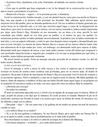 —A primera hora. Quedemos a las ocho. Entretanto, he hablado con nuestro cliente.
—¿Y?
—Creo que es posible que haya empezado a ver la luz después de tu conversación con él, pero
aún es reacio a presentarse a la policía.
—Retuércele el brazo —sugerí—. O se presenta pronto, o abandono.
Corté la comunicación. Estaba cansado, y casi me planteé buscar cama para esa noche en Pastor's
Bay, mas una ojeada a la desierta calle principal me disuadió. Más adelante, quizá tuviera que
alojarme cerca del pueblo, pero no deseaba quedarme en él. Tal vez se debiera al hastío generado por
varias horas en la reducida sala, o al velo que envolvía aquel lugar a causa de la desaparición de
Anna Kore, pero tuve la sensación de que incluso, sin ese suceso traumático, habría estado impaciente
por dejar atrás Pastor's Bay. Viéndolo en ese momento, sin un alma a la vista, percibí lo mal
concebido que estaba: aquél no era sitio para un pueblo, o al menos no para ese pueblo. La
mismísima primera piedra se había plantado incorrectamente, la primera casa se había construido en
mal sitio, y con un aspecto inhóspito, y todo lo que vino después estuvo sesgado y desequilibrado por
esos errores iniciales. La muerte de James Weston Harris a manos de los nativos debería haber sido
una advertencia de lo que estaba por venir; sin embargo, era demasiado tarde para reparar el daño,
demasiado tarde para empezar de nuevo, y por tanto todos cuantos vivían allí tenían que resignarse a
esas profundas imperfecciones o negarlas por completo a la vez que se preguntaban por qué ellos, y
el pueblo, nunca habían prosperado realmente.
Mi móvil emitió un pitido. Tenía un mensaje entrante, procedía de un número oculto. Lo abrí de
todos modos. Rezaba:
EL JEFE ALLAN DICE MENTIRAS.
Cerré el mensaje y volví a mirar la calle oscura y fea, como si esperara que el remitente se
revelase en forma de sombra entre sombras más profundas, pero no se movió nada. Al diablo el
cansancio. De pronto el deseo de marcharme de Pastor's Bay era acuciante. Giré la llave de contacto y
oí un estertor agónico. Volví a intentarlo, y esta vez ni siquiera sonó el estertor. Me había quedado sin
batería. Antes de empezar a maldecir al dios que me había llevado hasta aquel lugar oí un golpeteo en
la ventanilla. El mecánico estaba a mi lado, con otro cigarrillo entre los labios. Bajé la ventanilla.
—¿Necesita una recarga?
—En todos los sentidos.
Él tenía la camioneta aparcada cerca y volvió con un equipo de arranque para la batería. Abrió el
capó, acopló las pinzas y me dijo que lo intentara. El coche arrancó al instante. Mantuve el pie en el
acelerador mientras me llevaba la mano a la cartera para sacar un billete de veinte. El mecánico vio
mi ademán y negó con la cabeza.
—Descuide —dijo—. Tal vez entre esto y las galletas de mi madre no piense tan mal de nosotros
cuando se vaya.
—¿La señora Shaye es su madre?
—Sí, y no da esas galletas a cualquiera. Yo soy Patrick Shaye, pero aquí todos me llaman Pat. Y
yo ya sé quién es usted; a estas alturas probablemente ya lo sabe todo el pueblo.
Nos estrechamos la mano y él retiró el cable de arranque de la batería del Mustang.
—Una buena máquina —comentó—. ¿La cuida usted mismo?
 