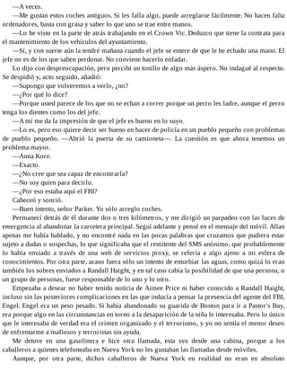 —A veces.
—Me gustan estos coches antiguos. Si les falla algo, puede arreglarse fácilmente. No hacen falta
ordenadores, basta con grasa y saber lo que uno se trae entre manos.
—Lo he visto en la parte de atrás trabajando en el Crown Vic. Deduzco que tiene la contrata para
el mantenimiento de los vehículos del ayuntamiento.
—Sí, y con suerte aún la tendré mañana cuando el jefe se entere de que le he echado una mano. El
jefe no es de los que saben perdonar. No conviene hacerlo enfadar.
Lo dijo con despreocupación, pero percibí un tonillo de algo más áspero. No indagué al respecto.
Se despidió y, acto seguido, añadió:
—Supongo que volveremos a verlo, ¿no?
—¿Por qué lo dice?
—Porque usted parece de los que no se echan a correr porque un perro les ladre, aunque el perro
tenga los dientes como los del jefe.
—A mí me da la impresión de que el jefe es bueno en lo suyo.
—Lo es, pero eso quiere decir ser bueno en hacer de policía en un pueblo pequeño con problemas
de pueblo pequeño. —Abrió la puerta de su camioneta—. La cuestión es que ahora tenemos un
problema mayor.
—Anna Kore.
—Exacto.
—¿No cree que sea capaz de encontrarla?
—No soy quien para decirlo.
—¿Por eso estaba aquí el FBI?
Cabeceó y sonrió.
—Buen intento, señor Parker. Yo sólo arreglo coches.
Permanecí detrás de él durante dos o tres kilómetros, y me dirigió un parpadeo con las luces de
emergencia al abandonar la carretera principal. Seguí adelante y pensé en el mensaje del móvil. Allan
apenas me había hablado, y no encontré nada en las pocas palabras que cruzamos que pudiera estar
sujeto a dudas o sospechas, lo que significaba que el remitente del SMS anónimo, que probablemente
lo había enviado a través de una web de servicios proxy, se refería a algo ajeno a mi esfera de
conocimientos. Por otra parte, acaso fuera sólo un intento de enturbiar las aguas, como quizá lo eran
también los sobres enviados a Randall Haight, y en tal caso cabía la posibilidad de que una persona, o
un grupo de personas, fuese responsable de lo uno y lo otro.
Empezaba a desear no haber tenido noticia de Aimee Price ni haber conocido a Randall Haight,
incluso sin las posteriores complicaciones en las que inducía a pensar la presencia del agente del FBI,
Engel. Engel era un peso pesado. Si había abandonado su guarida de Boston para ir a Pastor's Bay,
era porque algo en las circunstancias en torno a la desaparición de la niña le interesaba. Pero lo único
que le interesaba de verdad era el crimen organizado y el terrorismo, y yo no sentía el menor deseo
de enfrentarme a mafiosos y terroristas sin ayuda.
Me detuve en una gasolinera e hice otra llamada, esta vez desde una cabina, porque a los
caballeros a quienes telefoneaba en Nueva York no les gustaban las llamadas desde móviles.
Aunque, por otra parte, dichos caballeros de Nueva York en realidad no eran en absoluto
 