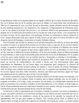 13
El apartamento estaba en la segunda planta de un lúgubre edificio de la Cuarta Avenida de Brooklyn.
No era el bloque más feo de la avenida, pero poco le faltaba. La Cuarta había sido recalificada en
2003 con la esperanza de crear una Park Avenue en Brooklyn, donde refinados barrios de viviendas
de alto standing sustituyeron a las chapisterías. Por desgracia, el Departamento de Urbanismo quiso
ir por la vía rápida al principio del proceso, y los primeros edificios de apartamentos construidos
después de la recalificación prescindieron de los locales de venta al por menor y los escaparates en
los bajos en favor de los respiradores y los parkings. Al final, los urbanistas se dieron cuenta de su
error, aunque demasiado tarde para reparar el daño inicial, así que ahora la Cuarta Avenida era una
dispareja mezcla de boutiques, restaurantes y brutales fachadas urbanas.
Para el hombre que miraba los números en el portero automático del edificio, lo único que tenían
en común la Cuarta y su querida Park Avenue era el tráfico, todos y cada uno de los carriles. Puestos
a elegir, se quedaría sin pensárselo dos veces con algún lugar en la Quinta o la Séptima, por encima
de Park Slope. Eso en el supuesto de que tuviera algún interés en vivir en Brooklyn, lo cual no era
así. Por más que se hablara de la nueva bohemia, a él le traía sin cuidado. Nunca le había preocupado
la vieja bohemia, y todo lo que él necesitaba podía encontrarlo en la isla de Manhattan. Por él, podían
cortar los otros cuatro distritos con un cuchillo enorme y llevárselos a remolque a Groenlandia, a
excepción de la franja de Queens que contenía el aeropuerto JFK, y para llegar hasta allí podían
poner un servicio de trasbordadores. En cuanto a Jersey, por eso precisamente había agua
separándolo de Manhattan. En sus horas bajas, sus propuestas para renegociar la relación de
Manhattan con Nueva Jersey incluían rellenar los túneles y volar el puente de George Washington
antes de dirigir unos cañones enormes hacia el oeste, por si a aquellos que quedaban al otro lado se
les ocurría alguna mala idea. Cabía reconocer, entonces, que habría que encontrar algún otro lugar
para deshacerse de los cadáveres, pero no hay rosa sin espinas.
El portero automático junto a la puerta de entrada al edificio no llevaba cámara incorporada, y no
había nombres junto a los timbres. Pulsó el número que le habían indicado, una voz de mujer le
preguntó el nombre, y él lo dijo, o dijo un nombre. En ese medio, en realidad nadie esperaba que la
gente se presentara con su nombre verdadero: ni los intermediarios, ni los clientes, ni desde luego las
chicas. Él personalmente tenía una experiencia limitada en esos asuntos, más por su propia elección e
inclinaciones que por desconocimiento de las cosas de este mundo.
Le abrieron y subió al apartamento por la escalera, evitando el ascensor. Las luces se encendían a
su paso, una pobre concesión a la conciencia ecológica en un edificio tan mal construido que casi se
veía cambiar de color los semáforos a través de las grietas de las paredes. La mayoría de los
apartamentos ante los que pasó estaban en silencio. Una consulta previa sobre el edificio en el
catastro había revelado un índice de ocupación de alrededor del sesenta por ciento, y ya había señales
 