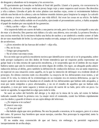 de desgaste y abandono en la moqueta y los accesorios.
El apartamento que buscaba se hallaba al final del pasillo. Llamó a la puerta, vio oscurecerse la
mirilla, y le abrieron. La mujer vestía un jersey largo rojo y unos vaqueros azul oscuro. Iba descalza
y olía a tabaco. Llevaba el pelo de color platino con mechas rojas, como si recientemente hubiera
sufrido una herida en la cabeza y aún no hubiese reunido ánimos para limpiarse la sangre. Le calculó
unos treinta y cinco años, avejentada por una vida difícil. Así eran las cosas en su oficio. Se había
desgastado, y ahora había subido en el escalafón, ejerciendo el proxenetismo activo, o había aceptado
el papel de madam por una tajada de las ganancias.
—Hola, cariño —dijo—. Por aquí.
A la izquierda había un cuarto de baño y una puerta cerrada, pero la mujer lo acompañó a una sala
de estar a la derecha. Dos puertas más daban a la sala: una abierta, otra cerrada. La primera llevaba a
una cocina estrecha. En la encimera había una bolsa de nachos y un sándwich a medio comer al lado
de un vaso manchado de leche. La otra puerta estaba cerrada, aunque a él le pareció oír el sonido leve
de un televisor.
—¿Eres miembro de las fuerzas del orden? —dijo ella.
—No, no lo soy.
—Tengo que preguntarlo.
—Ya sé cómo van estas cosas.
Era un mito que un policía encubierto tuviera que identificarse como tal si se le preguntaba, sobre
todo porque cualquiera con dos dedos de frente entendería que tal requisito podía representar un
golpe fatal a la idea misma de operación encubierta, y le sorprendía que en el ámbito de esa mujer
hubiera tantos que aún lo consideraran un mito digno de crédito. En rigor, un abogado podía aducir
inducción dolosa al delito, pero también la definición de «inducción dolosa» era un tanto imprecisa,
en especial en una situación como aquélla, en la que la intención de delinquir era evidente desde el
principio. En último extremo todo era discutible. La mayoría de los delincuentes eran tontos, y tal
como él lo veía, la ciencia de la criminología en su conjunto era en esencia defectuosa, ya que la
mayor parte de sus teorías se basaban en el estudio de los delincuentes que habían sido atrapados, y
eran por tanto estúpidos o poco afortunados, y no en el estudio de aquellos que no habían sido
atrapados, y eran por tanto sagaces y tenían un poco de suerte de su lado, pero sólo un poco. La
suerte se agotaba, la sagacidad era algo para toda la vida.
Se sacó un sobre del bolsillo del abrigo y lo dejó en la mesa de la sala, tal como le habían
indicado cuando llamó la primera vez. La mujer miró el contenido, contó los billetes rápidamente
con los dedos y guardó el dinero en un cajón debajo del televisor.
—¿Te importa si te cacheo?
Él enarcó una ceja.
—¿Y eso por qué?
—Ha habido algún que otro problema. No nos ha pasado a nosotras, te lo aseguro, pero sí a otras
del ramo. Al parecer hay hombres que sacan navajas, cuerdas. Nos preocupa la seguridad, tanto la
tuya como la nuestra.
Él no estaba muy convencido de que así fuera; sin embargo, le permitió registrarlo
inexpertamente de arriba abajo.
 