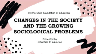 Psycho-Socio Foundation of Education
CHANGES IN THE SOCIETY
AND THE GROWING
SOCIOLOGICAL PROBLEMS
Presented by
John Dale C. Asuncion
 