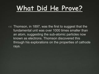 What Did He Prove?
 Thomson, in 1897, was the first to suggest that the
fundamental unit was over 1000 times smaller than
an atom, suggesting the sub-atomic particles now
known as electrons. Thomson discovered this
through his explorations on the properties of cathode
rays.

 