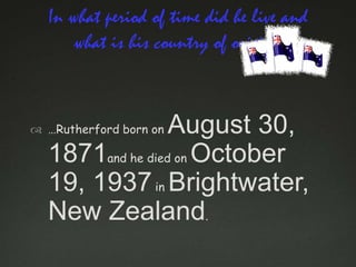 In what period of time did he live and
what is his country of origin?

August 30,
1871and he died on October
19, 1937 in Brightwater,
New Zealand.

 …Rutherford born on

 