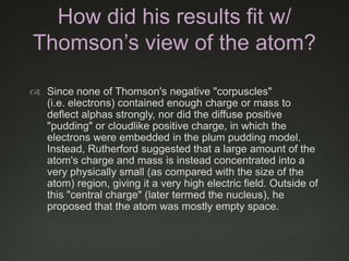 How did his results fit w/
Thomson’s view of the atom?
 Since none of Thomson's negative "corpuscles"
(i.e. electrons) contained enough charge or mass to
deflect alphas strongly, nor did the diffuse positive
"pudding" or cloudlike positive charge, in which the
electrons were embedded in the plum pudding model.
Instead, Rutherford suggested that a large amount of the
atom's charge and mass is instead concentrated into a
very physically small (as compared with the size of the
atom) region, giving it a very high electric field. Outside of
this "central charge" (later termed the nucleus), he
proposed that the atom was mostly empty space.

 