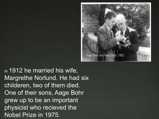 In 1912

he married his wife,
Margrethe Norlund. He had six
childeren, two of them died.
One of their sons, Aage Bohr
grew up to be an important
physicist who recieved the
Nobel Prize in 1975.

 