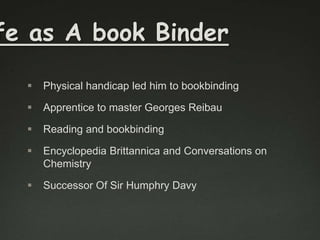 fe as A book Binder


Physical handicap led him to bookbinding



Apprentice to master Georges Reibau



Reading and bookbinding



Encyclopedia Brittannica and Conversations on
Chemistry



Successor Of Sir Humphry Davy

 