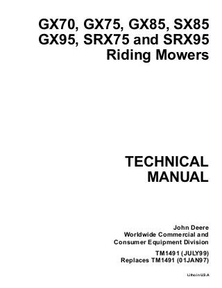 TECHNICAL
MANUAL
Litho in U.S.A
John Deere
Worldwide Commercial and
Consumer Equipment Division
GX70, GX75, GX85, SX85
GX95, SRX75 and SRX95
Riding Mowers
TM1491 (JULY99)
Replaces TM1491 (01JAN97)
 