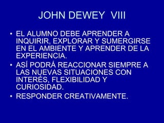 JOHN DEWEY  VIII EL ALUMNO DEBE APRENDER A INQUIRIR, EXPLORAR Y SUMERGIRSE EN EL AMBIENTE Y APRENDER DE LA EXPERIENCIA. ASÍ PODRÁ REACCIONAR SIEMPRE A LAS NUEVAS SITUACIONES CON INTERÉS, FLEXIBILIDAD Y CURIOSIDAD. RESPONDER CREATIVAMENTE. 
