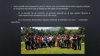 • Hacer posible esta preparación para la vida en una comunidad democrática requiere esbozar
un programa educativo que se basará en dos ideas fundamentales:
A. La escuela ha de construir un entorno especial en el que puedan llevarse a
cabo experiencias ejemplares de la vida social.
B. La formación democrática requiere enfrentar al individuo con unos contenidos
específicos.
 