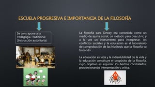 ESCUELA PROGRESIVA E IMPORTANCIA DE LA FILOSOFÍA
Se contrapone a la
Pedagogía Tradicional
(Instrucción autoritaria)
La filosofía para Dewey era concebida como un
medio de ajuste social, un método para descubrir, y
a la vez un instrumento para interpretar, los
conflictos sociales y la educación es el laboratorio
de comprobación de las hipótesis que la filosofía va
trazando.
La educación es vida y la indisolubilidad de la vida y
la educación constituye el propósito de la filosofía,
cuyo objetivo es enjuiciar los hechos constatados,
proporcionando interpretación y crítica.
 