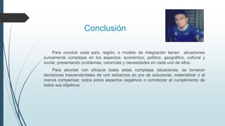 Conclusión
Para concluir cada país, región, o modelo de integración tienen situaciones
sumamente complejas en los aspectos: económico, político, geográfico, cultural y
social, presentando problemas, carencias y necesidades en cada uno de ellos.
Para abordar con eficacia todas estas complejas situaciones, se tomaron
decisiones trascendentales de unir esfuerzos en pro de solucionar, materializar o al
menos compensar, todos estos aspectos negativos o corroborar al cumplimiento de
todos sus objetivos
 