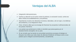 Ventajas del ALBA
 Integración latinoamericana.
 Centra su atención en la lucha contra la pobreza, la exclusión social, contra los
altos índices de analfabetismos y de pobreza.
 Importancia crucial a los derechos humanos, laborales y de la mujer, a la defensa
del ambiente y a la integración física.
 Crea el banco alba que se encarga de financiar los proyectos multinacionales de
los países miembros.
 Los países que pertenecen al alba no tendrán que preocuparse por el
abastecimiento energético de su país.
 Al ver el éxito que ha tenido la comunidad económica europea al trabajar en
bloques nos indica que esta clase de alianzas fortalecen al bloque como a sus
países que lo integran económicamente y socialmente.
 