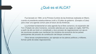 ¿Qué es el ALCA?
Fue lanzado en 1994, en la Primera Cumbre de las Américas realizada en Miami,
cuando el presidente estadounidense invitó a 33 jefes de gobierno (Excepto a Cuba)
para crear una agenda común para el futuro de las Américas.
La prioridad fundamental en esta agenda fue el libre comercio y la expansión del
TLC (Tratado de Libre Comercio, conocido además por sus siglas en inglés, NAFTA),
a partir de ello se inició un complicado y duro proceso de negociaciones con eje en
las reuniones anuales que mantienen los ministros de economía de los países
participantes del proceso de constitución del bloque comercial.
Otros temas complementarios, por ejemplo en los planos políticos y militares,
forman parte de estas negociaciones.
 