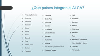 ¿Qué países integran el ALCA?
 Antigua y Barbuda
 Argentina
 Bahamas
 Barbados
 Belice
 Bolivia
 Brasil
 Canadá
 Chile
 Santa Lucía
 Surinam
 Paraguay
 Colombia
 Costa Rica
 Dominica
 Ecuador
 El Salvador
 Estados Unidos
 Granada
 Guatemala
 Guyana
 San Vicente y las Granadinas
 Trinidad y Tobago
 Haiti
 Honduras
 Jamaica
 México
 Nicaragua
 Panamá
 Perú
 República Dominicana
 San Cristóbal y Nieves
 Uruguay
 Venezuela.
 