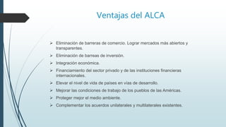 Ventajas del ALCA
 Eliminación de barreras de comercio. Lograr mercados más abiertos y
transparentes.
 Eliminación de barreas de inversión.
 Integración económica.
 Financiamiento del sector privado y de las instituciones financieras
internacionales.
 Elevar el nivel de vida de países en vías de desarrollo.
 Mejorar las condiciones de trabajo de los pueblos de las Américas.
 Proteger mejor el medio ambiente.
 Complementar los acuerdos unilaterales y multilaterales existentes.
 