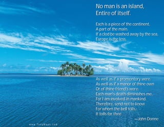 No man is an island,
                                 Entire of itself.
                                 Each is a piece of the continent,
                                 A part of the main.
                                 If a clod be washed away by the sea,
                                 Europe is the less.




                                 As well as if a promontory were.
                                 As well as if a manor of thine own
                                 Or of thine friend's were.
                                 Each man's death diminishes me,
                                 For I am involved in mankind.
                                 Therefore, send not to know
                                 For whom the bell tolls,
                                 It tolls for thee.
                                                        —John Donne
w w w . To n y M a y o . c o m
 