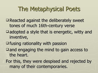 The Metaphysical Poets Reacted against the deliberately sweet tones of much 16th-century verse adopted a style that is energetic, witty and inventive, fusing rationality with passion and engaging the mind to gain access to the heart. For this, they were despised and rejected by many of their contemporaries. 