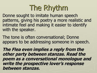 The Rhythm Donne sought to imitate human speech patterns, giving his poetry a more realistic and intimate feel and making it easier to identify with the speaker . The tone is often conversational ; Donne appears to be addressing someone in speech.  The Flea even implies a reply from the other party between stanzas. Read the poem as a conversational monologue and write the prospective lover’s response between stanzas. 