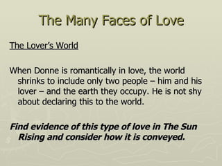 The Many Faces of Love The Lover’s World When Donne is romantically in love, the world shrinks to include only two people – him and his lover – and the earth they occupy. He is not shy about declaring this to the world. Find evidence of this type of love in The Sun Rising and consider how it is conveyed.  