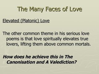 The Many Faces of Love Elevated (Platonic) Love   The other common theme in his serious love poems is that love spiritually elevates true lovers, lifting them above common mortals. How does he achieve this in The Canonisation and A Valediction?  