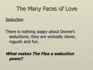 The Many Faces of Love Seduction There is nothing soppy about Donne's seductions; they are wickedly clever, roguish and fun. What makes The Flea a seduction poem? 