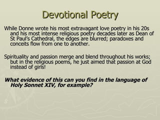 Devotional Poetry While Donne wrote his most extravagant love poetry in his 20s and his most intense religious poetry decades later as Dean of St Paul’s Cathedral, the edges are blurred; paradoxes and conceits flow from one to another. Spirituality and passion merge and blend throughout his works; but in the religious poems,  he just aimed that passion at God instead of girls! What evidence of this can you find in the language of Holy Sonnet XIV, for example? 