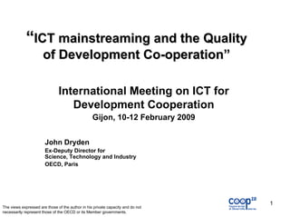 “ICT mainstreaming and the Quality
                      of Development Co-operation”

                               International Meeting on ICT for
                                  Development Cooperation
                                                  Gijon, 10-12 February 2009


                       John Dryden
                       Ex-Deputy Director for
                       Science, Technology and Industry
                       OECD, Paris




                                                                                 1
The views expressed are those of the author in his private capacity and do not
necessarily represent those of the OECD or its Member governments.
 