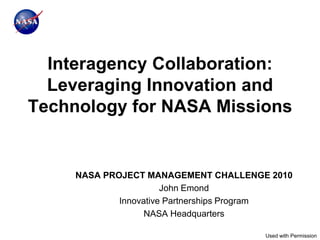 Interagency Collaboration:
  Leveraging Innovation and
Technology for NASA Missions


     NASA PROJECT MANAGEMENT CHALLENGE 2010
                       John Emond
             Innovative Partnerships Program
                   NASA Headquarters

                                       Used with Permission
 