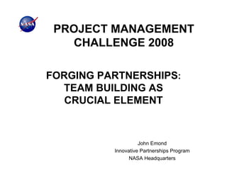 PROJECT MANAGEMENT
   CHALLENGE 2008

FORGING PARTNERSHIPS:
  TEAM BUILDING AS
   CRUCIAL ELEMENT



                    John Emond
          Innovative Partnerships Program
                NASA Headquarters
 