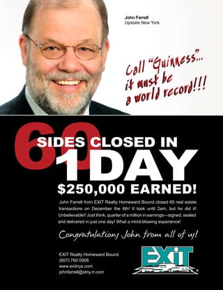 John Farrell
                                   Upstate New York




John Farrell from EXIT Realty Homeward Bound closed 60 real estate
transactions on December the 6th! It took until 2am, but he did it!
Unbelievable!! Just think, quarter of a million in earnings—signed, sealed
and delivered in just one day! What a mind-blowing experience!




EXIT Realty Homeward Bound
(607) 760 0908
www.exitnys.com
johnfarrell@stny.rr.com