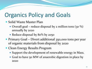 Organics Policy and Goals
 Solid Waste Master Plan
 Overall goal – reduce disposal by 2 million tons (30 %)
annually by 2020
 Reduce disposal by 80% by 2050
 Primary Goal – Divert additional 350,000 tons per year
of organic materials from disposal by 2020
 Clean Energy Results Program
 Support the development of renewable energy in Mass.
 Goal to have 50 MW of anaerobic digestion in place by
2020
10
 
