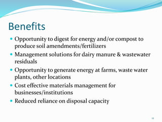 Benefits
 Opportunity to digest for energy and/or compost to
produce soil amendments/fertilizers
 Management solutions for dairy manure & wastewater
residuals
 Opportunity to generate energy at farms, waste water
plants, other locations
 Cost effective materials management for
businesses/institutions
 Reduced reliance on disposal capacity
12
 