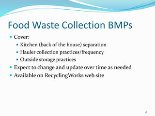 Food Waste Collection BMPs
 Cover:
 Kitchen (back of the house) separation
 Hauler collection practices/frequency
 Outside storage practices
 Expect to change and update over time as needed
 Available on RecyclingWorks web site
18
 