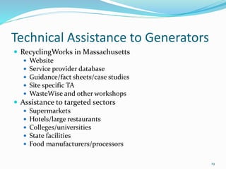 Technical Assistance to Generators
 RecyclingWorks in Massachusetts
 Website
 Service provider database
 Guidance/fact sheets/case studies
 Site specific TA
 WasteWise and other workshops
 Assistance to targeted sectors
 Supermarkets
 Hotels/large restaurants
 Colleges/universities
 State facilities
 Food manufacturers/processors
19
 
