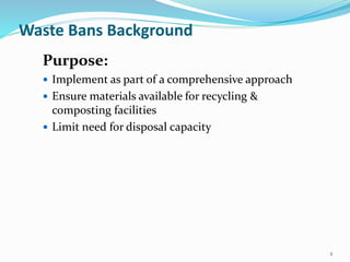 2
Waste Bans Background
Purpose:
 Implement as part of a comprehensive approach
 Ensure materials available for recycling &
composting facilities
 Limit need for disposal capacity
 