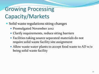 Growing Processing
Capacity/Markets
 Solid waste regulations siting changes
 Promulgated November 2012
 Clarify requirements, reduce siting barriers
 Facilities taking source separated materials do not
require solid waste facility site assignment
 Allow waste water plants to accept food waste to AD w/o
being solid waste facility
20
 
