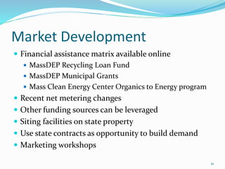Market Development
 Financial assistance matrix available online
 MassDEP Recycling Loan Fund
 MassDEP Municipal Grants
 Mass Clean Energy Center Organics to Energy program
 Recent net metering changes
 Other funding sources can be leveraged
 Siting facilities on state property
 Use state contracts as opportunity to build demand
 Marketing workshops
21
 