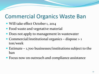Commercial Organics Waste Ban
 Will take effect October 1, 2014
 Food waste and vegetative material
 Does not apply to management in wastewater
 Commercial/institutional organics – dispose > 1
ton/week
 Estimate – 1,700 businesses/institutions subject to the
ban
 Focus now on outreach and compliance assistance
22
 