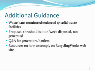 Additional Guidance
 Waste bans monitored/enforced @ solid waste
facilities
 Proposed threshold is 1 ton/week disposed, not
generated
 Q&A for generators/haulers
 Resources on how to comply on RecyclingWorks web
site
23
 