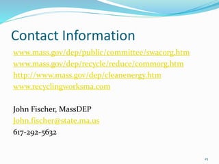Contact Information
www.mass.gov/dep/public/committee/swacorg.htm
www.mass.gov/dep/recycle/reduce/commorg.htm
http://www.mass.gov/dep/cleanenergy.htm
www.recyclingworksma.com
John Fischer, MassDEP
John.fischer@state.ma.us
617-292-5632
25
 