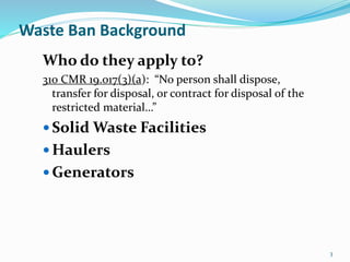 3
Waste Ban Background
Who do they apply to?
310 CMR 19.017(3)(a): “No person shall dispose,
transfer for disposal, or contract for disposal of the
restricted material…”
 Solid Waste Facilities
 Haulers
 Generators
 