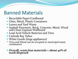 4
Banned Materials
 Recyclable Paper/Cardboard
 Glass, Metal, Plastic Containers
 Leaves and Yard Waste
 Asphalt Pavement, Brick, Concrete, Metal, Wood
and Clean Gypsum Wallboard
 Lead Acid Vehicle Batteries and Tires
 Cathode Ray Tubes
 White Goods (large appliances)
* Tires and Wood can be accepted at municipal waste
combustors
 Overall, waste ban materials = about 40% of
trash disposed
 