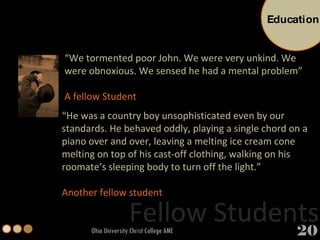 Fellow Students Ohio University Christ College AME “ We tormented poor John. We were very unkind. We were obnoxious. We sensed he had a mental problem” A fellow Student “ He was a country boy unsophisticated even by our standards. He behaved oddly, playing a single chord on a piano over and over, leaving a melting ice cream cone melting on top of his cast-off clothing, walking on his roomate’s sleeping body to turn off the light.”  Another fellow student Education 20 