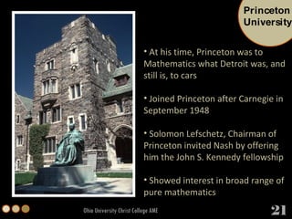 Ohio University Christ College AME At his time, Princeton was to Mathematics what Detroit was, and still is, to cars Joined Princeton after Carnegie in September 1948  Solomon Lefschetz, Chairman of Princeton invited Nash by offering him the John S. Kennedy fellowship Showed interest in broad range of pure mathematics Princeton University 21 